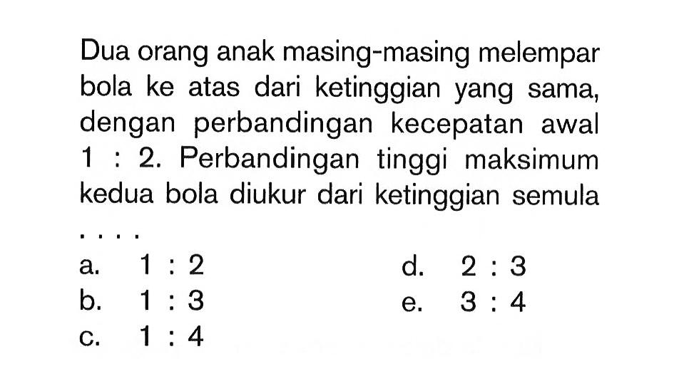 Dua orang anak masing-masing melempar bola ke atas dari ketinggian yang sama, dengan perbandingan kecepatan awal 1 : 2. Perbandingan tinggi maksimum kedua bola diukur dari ketinggian semula