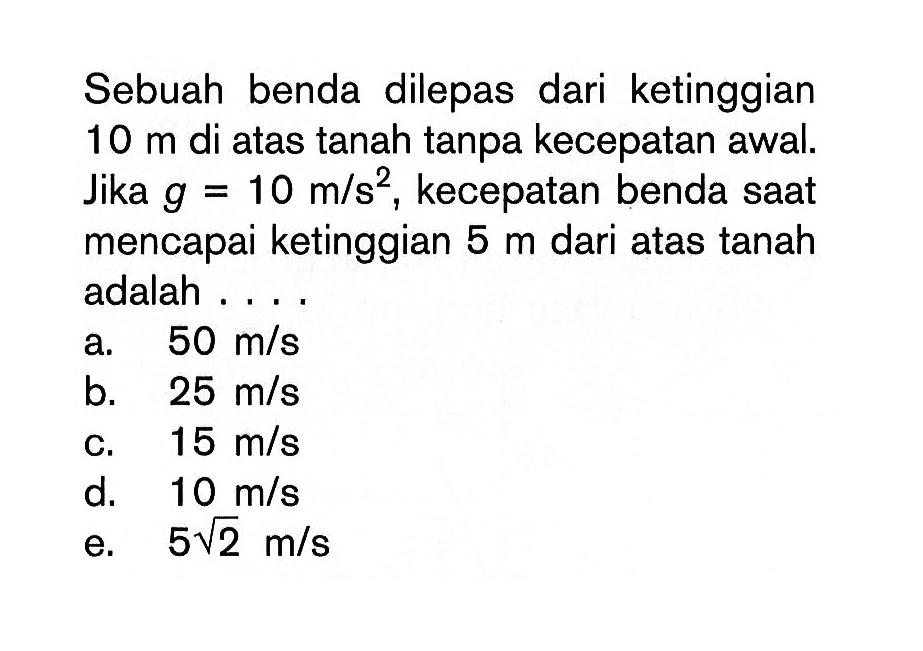 Sebuah benda dilepas dari ketinggian 10 m di atas tanah tanpa kecepatan awal. Jika g=10 m/s^2, kecepatan benda saat mencapai ketinggian 5 m dari atas tanah adalah .... a. 50 m/s b. 25 m/s c. 15 m/s d. 10 m/s e. 5 akar(2) m/s