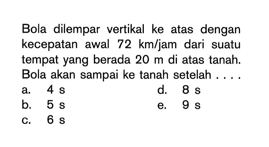 Bola dilempar vertikal ke atas dengan kecepatan awal 72 km/jam dari suatu tempat yang berada 20 m di atas tanah. Bola akan sampai ke tanah setelah ....