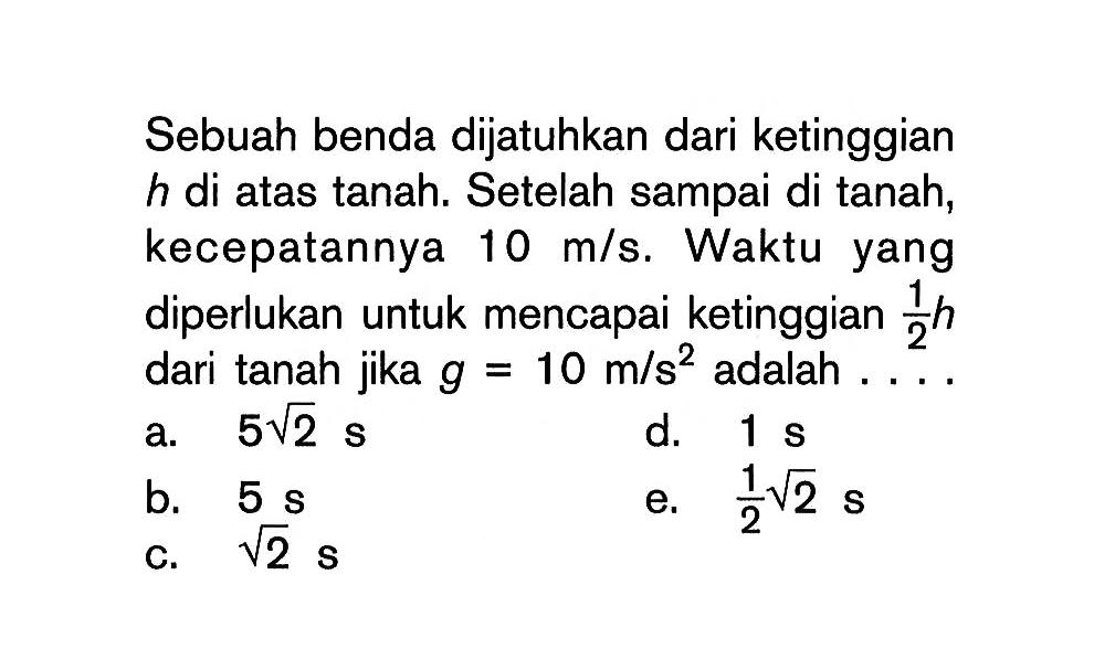 Sebuah benda dijatuhkan dari ketinggian  h  di atas tanah. Setelah sampai di tanah, kecepatannya  10 m/s . Waktu yang diperlukan untuk mencapai ketinggian  1/2 h  dari tanah jika  g=10 m/s^2  adalah  ... .
