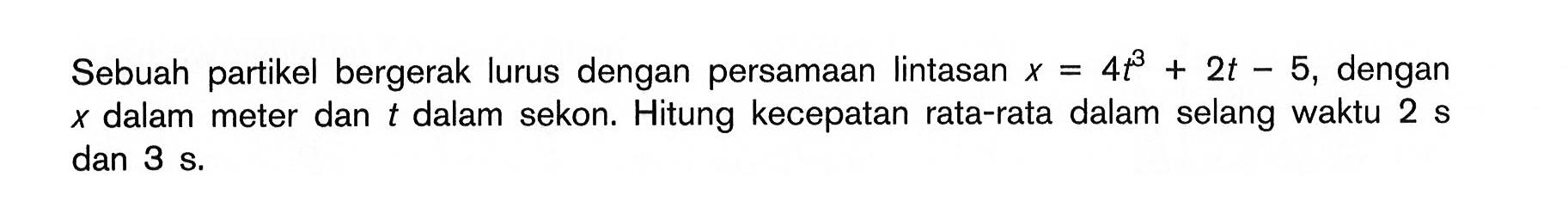 Sebuah partikel bergerak lurus dengan persamaan lintasan x = 4t^3 + 2t - 5, dengan x dalam meter dan t dalam sekon. Hitung kecepatan rata-rata dalam selang waktu 2 s dan 3 s.