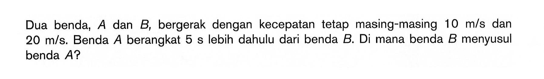 Dua benda,  A  dan  B , bergerak dengan kecepatan tetap masing-masing  10 m/s  dan  20 m/s . Benda  A  berangkat  5 s  lebih dahulu dari benda  B . Di mana benda  B  menyusul benda  A ? 