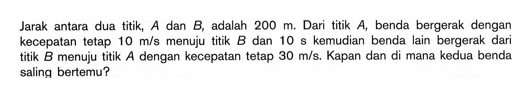 Jarak antara dua titik,  A  dan  B , adalah  200 m. Dari titik  A, benda bergerak dengan kecepatan tetap 10 m/s menuju titik B dan 10 s kemudian benda lain bergerak dari titik B menuju titik A dengan kecepatan tetap 30 m/s. Kapan dan di mana kedua benda saling bertemu? 