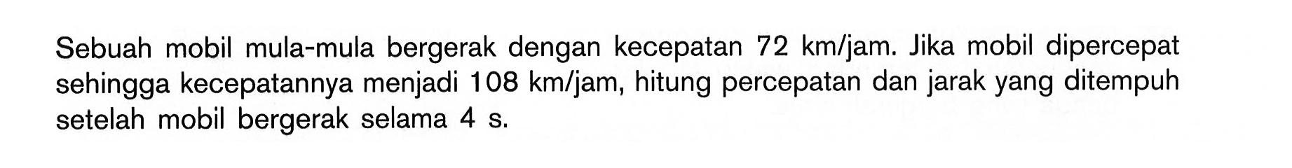 Sebuah mobil mula-mula bergerak dengan kecepatan 72 km/jam. Jika mobil dipercepat sehingga kecepatannya menjadi 108 km/jam, hitung percepatan dan jarak yang ditempuh setelah mobil bergerak selama 4 s.