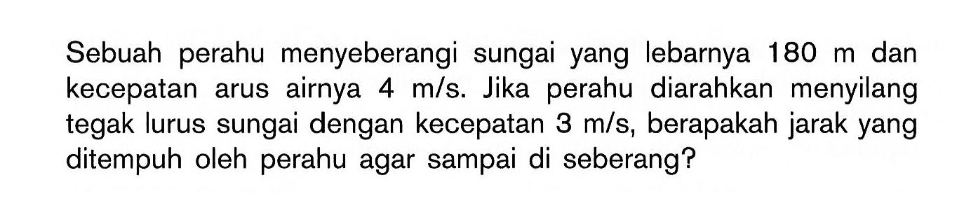 Sebuah perahu menyeberangi sungai yang lebarnya  180 m  dan kecepatan arus airnya  4 m/s . Jika perahu diarahkan menyilang tegak lurus sungai dengan kecepatan  3 m/s , berapakah jarak yang ditempuh oleh perahu agar sampai di seberang?