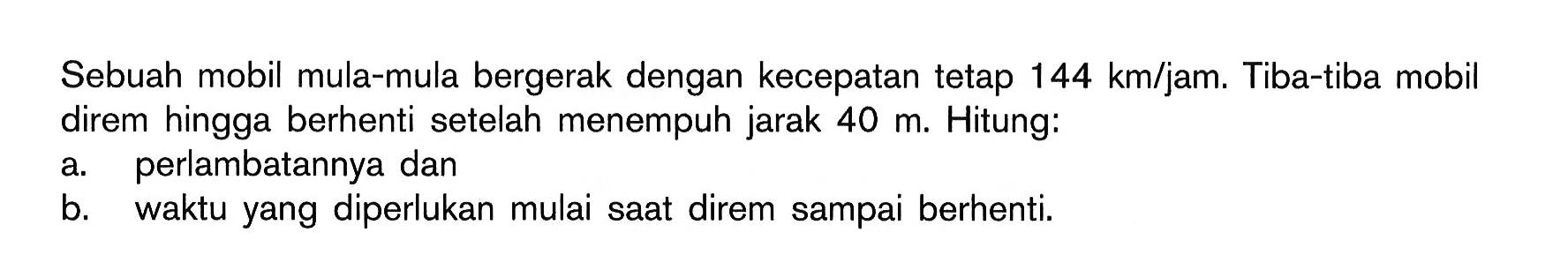 Sebuah mobil mula-mula bergerak dengan kecepatan tetap 144 km / jam . Tiba-tiba mobil direm hingga berhenti setelah menempuh jarak  40 m . Hitung a. perlambatannya dan b. waktu yang diperlukan mulai saat direm sampai berhenti.
