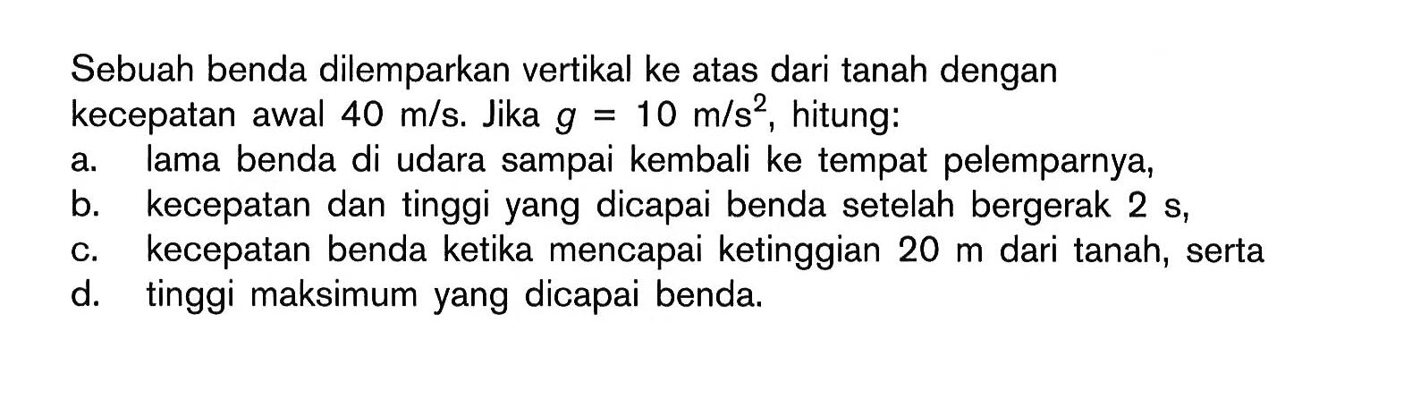 Sebuah benda dilemparkan vertikal ke atas dari tanah dengan kecepatan awal 40 m/s. Jika g 10 m/s?, hitung: a. lama benda di udara sampai kembali ke tempat pelemparnya, b. kecepatan dan tinggi yang dicapai benda setelah bergerak 2 s, c. kecepatan benda ketika mencapai ketinggian 20 m dari tanah, serta d. tinggi maksimum yang dicapai benda.