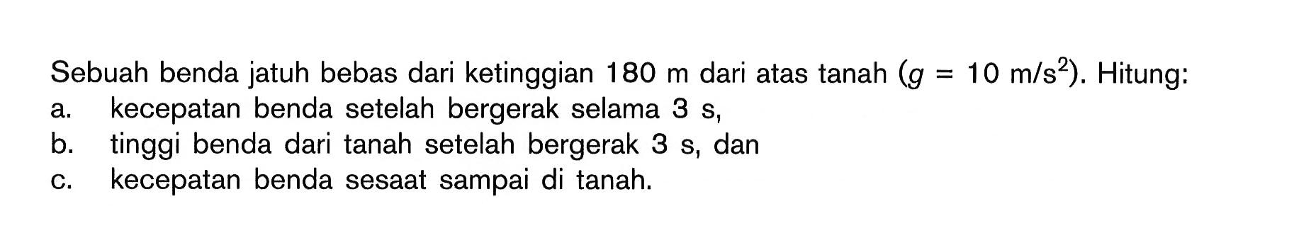 Sebuah benda jatuh bebas dari ketinggian  180 m  dari atas tanah  (g=10 m/s^2) . Hitung:a. kecepatan benda setelah bergerak selama  3 s ,b. tinggi benda dari tanah setelah bergerak  3 s , danc. kecepatan benda sesaat sampai di tanah.