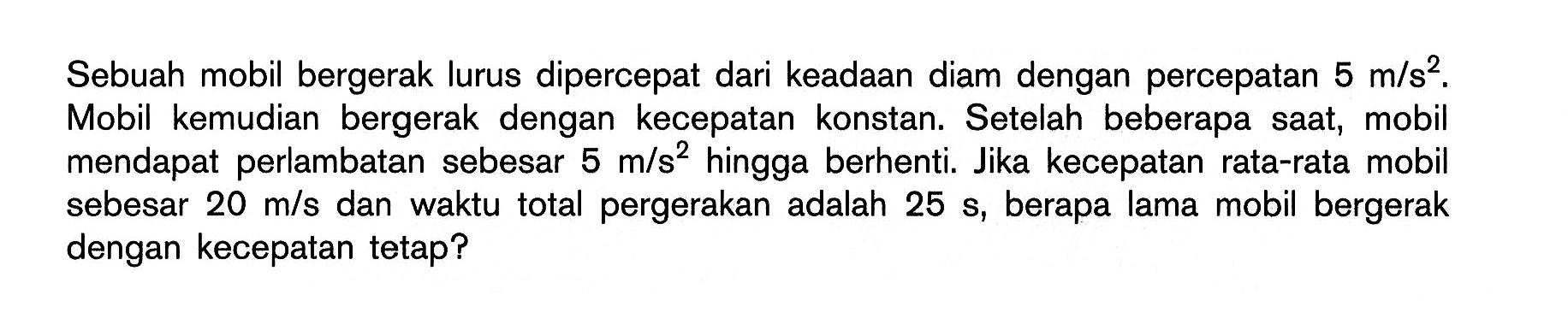 Sebuah mobil bergerak lurus dipercepat dari keadaan diam dengan percepatan 5 m/s^2. Mobil kemudian bergerak dengan kecepatan konstan. Setelah beberapa saat, mobil mendapat perlambatan sebesar 5 m/s^2 hingga berhenti. Jika kecepatan rata-rata mobil sebesar 20 m/s dan waktu total pergerakan adalah 25 s, berapa lama mobil bergerak dengan kecepatan tetap?