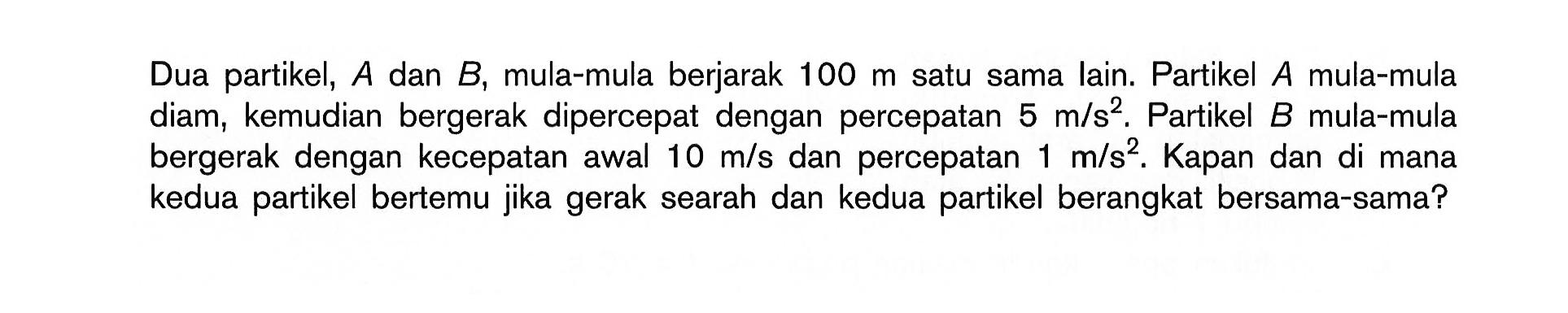 Dua partikel,  A  dan  B , mula-mula berjarak  100 m  satu sama lain. Partikel  A  mula-mula diam, kemudian bergerak dipercepat dengan percepatan  5 m/s^2. Partikel  B  mula-mula bergerak dengan kecepatan awal  10 m/s  dan percepatan  1 m/s^2. Kapan dan di mana kedua partikel bertemu jika gerak searah dan kedua partikel berangkat bersama-sama?