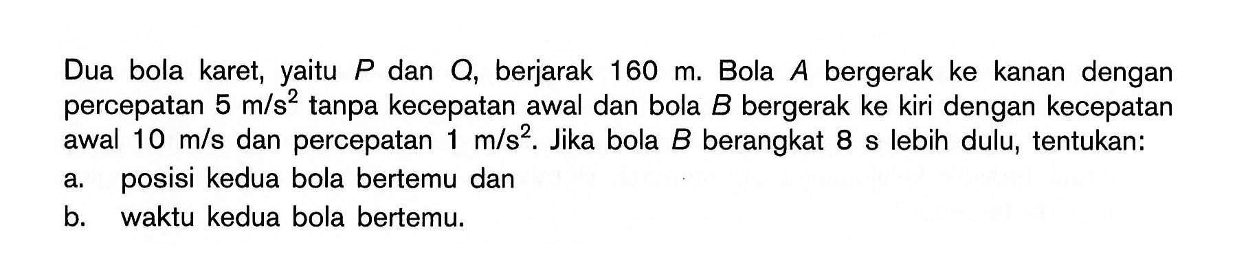 Dua bola karet, yaitu P dan Q, berjarak  160 m. Bola  A  bergerak ke kanan dengan percepatan  5 m/s^2  tanpa kecepatan awal dan bola  B  bergerak ke kiri dengan kecepatan awal  10 m/s  dan percepatan  1 m/s^2. Jika bola  B  berangkat  8 s  lebih dulu, tentukan: 
a. posisi kedua bola bertemu dan 
b. waktu kedua bola bertemu. 