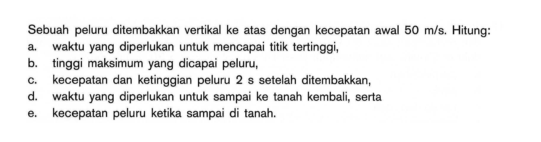 Sebuah peluru ditembakkan vertikal ke atas dengan kecepatan awal  50 m/s. Hitung: a. waktu yang diperlukan untuk mencapai titik tertinggi, b. tinggi maksimum yang dicapai peluru, c. kecepatan dan ketinggian peluru 2 s setelah ditembakkan, d. waktu yang diperlukan untuk sampai ke tanah kembali, serta e. kecepatan peluru ketika sampai di tanah. 