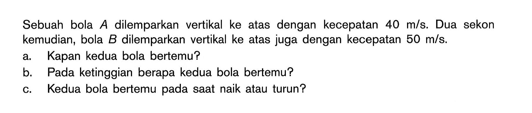 Sebuah bola A dilemparkan vertikal ke atas dengan kecepatan  40 m/s. Dua sekon kemudian, bola  B  dilemparkan vertikal ke atas juga dengan kecepatan  50 m/s. 
a. Kapan kedua bola bertemu? 
b. Pada ketinggian berapa kedua bola bertemu? 
c. Kedua bola bertemu pada saat naik atau turun? 