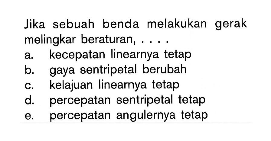 Jika sebuah benda melakukan gerak melingkar beraturan, .... 
a. kecepatan linearnya tetap 
b. gaya sentripetal berubah 
c. kelajuan linearnya tetap 
d. percepatan sentripetal tetap 
e. percepatan angulernya tetap 