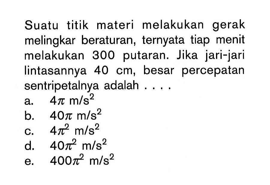 Suatu titik materi melakukan gerak melingkar beraturan, ternyata tiap menit melakukan 300 putaran. Jika jari-jari lintasannya 40 cm , besar percepatan sentripetalnya adalah ....