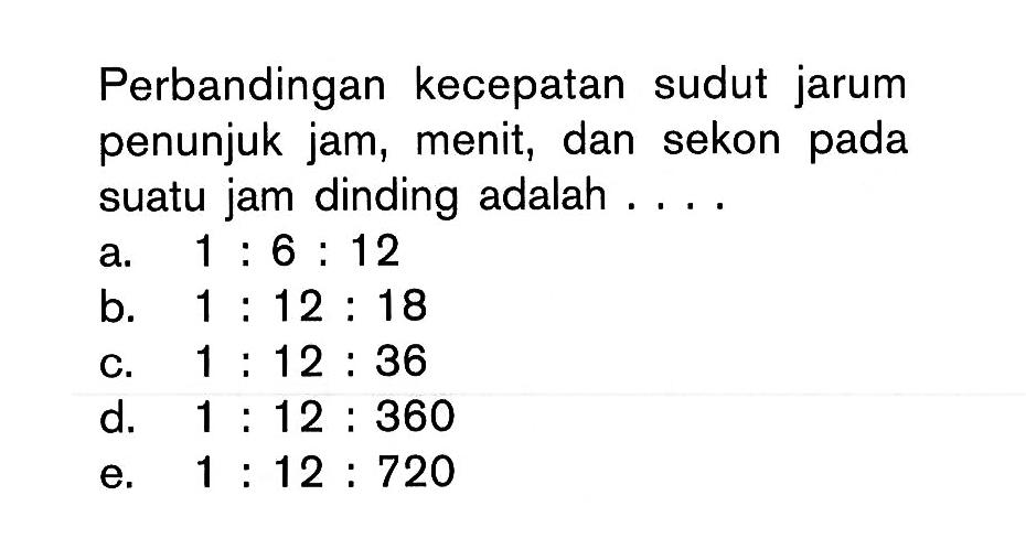 Perbandingan kecepatan sudut jarum penunjuk jam, menit, dan sekon pada suatu jam dinding adalah ....a. 1: 6: 12b. 1: 12: 18c. 1: 12: 36d. 1: 12: 360e. 1: 12: 720