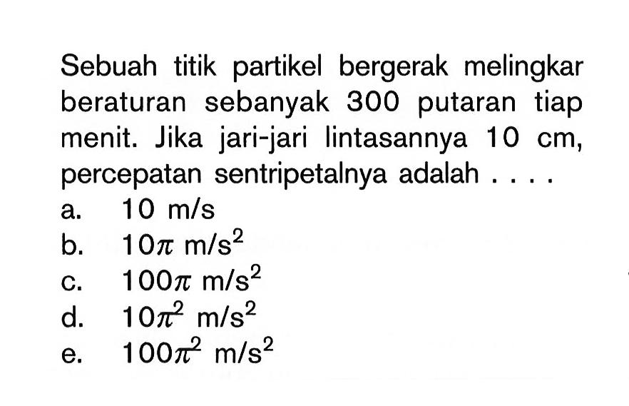 Sebuah titik partikel bergerak melingkar beraturan sebanyak 300 putaran tiap menit. Jika jari-jari lintasannya 10 cm , percepatan sentripetalnya adalah ....