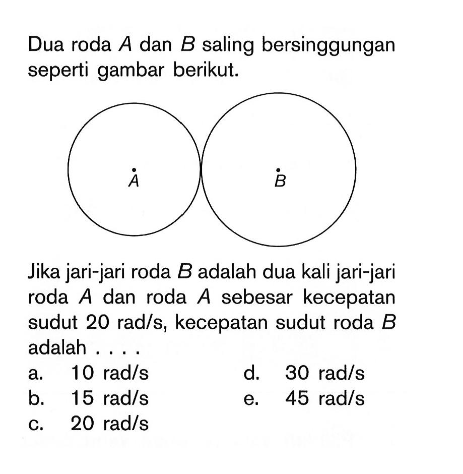 Dua roda A dan B saling bersinggungan seperti gambar berikut. A B Jika jari-jari roda B adalah dua kali jari-jari roda A dan roda A sebesar kecepatan sudut 20 rad/s, kecepatan sudut roda B adalah .... 