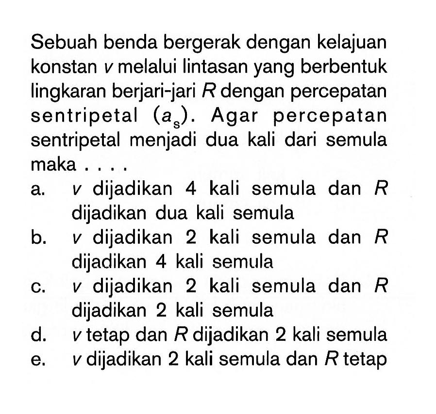 Sebuah benda bergerak dengan kelajuan konstan v melalui lintasan yang berbentuk lingkaran berjari-jari R dengan percepatan sentripetal (as). Agar percepatan sentripetal menjadi dua kali dari semula maka ... 