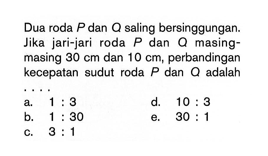 Dua roda  P  dan  Q  saling bersinggungan. Jika jari-jari roda P dan Q masing-masing  30 cm  dan  10 cm, perbandingan kecepatan sudut roda  P  dan  Q  adalah ... 
