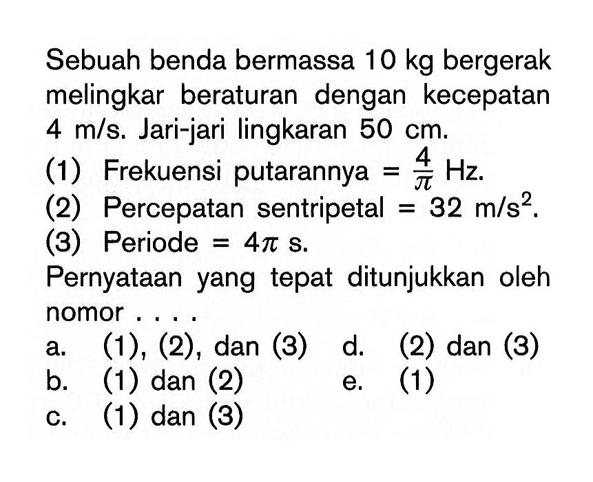 Sebuah benda bermassa 10 kg bergerak melingkar beraturan dengan kecepatan 4 m/s. Jari-jari lingkaran 50 cm(1) Frekuensi putarannya=4/pi Hz(2) Percepatan sentripetal=32 m/s^2(3) Periode=4 pi sPernyataan yang tepat ditunjukkan oleh nomor...a. (1),(2), dan (3) b. (1) dan (2) c. (1) dan (3) d. (2) dan (3) e. (1)