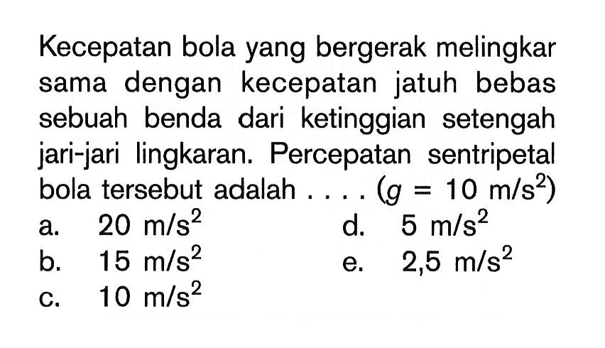 Kecepatan bola yang bergerak melingkar sama dengan kecepatan jatuh bebas sebuah benda dari ketinggian setengah jari-jari lingkaran. Percepatan sentripetal bola tersebut adalah .... (g=10 m/s^2) 
