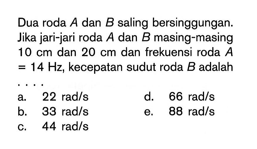 Dua roda  A  dan  B  saling bersinggungan. Jika jari-jari roda  A  dan  B  masing-masing 10 cm  dan  20 cm dan frekuensi roda A=14 Hz, kecepatan sudut roda  B  adalah ...
