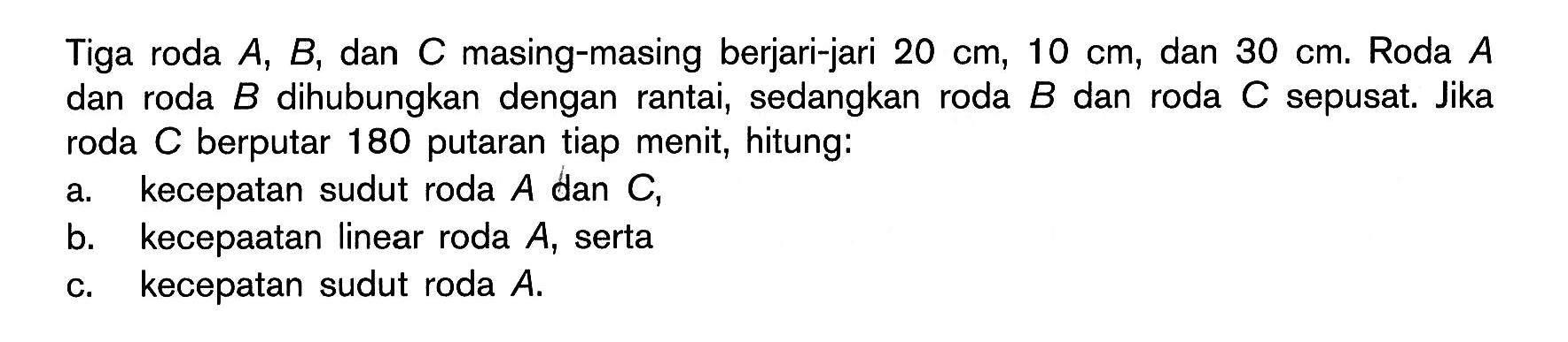 Tiga roda A, B, dan C masing-masing berjari-jari 20 cm, 10 cm, dan 30 cm. Roda A dan roda B dihubungkan dengan rantai, sedangkan roda B dan roda C sepusat. Jika roda C  berputar 180 putaran tiap menit, hitung:a. kecepatan sudut roda A dan C,b. kecepatan linear roda A ,sertac. kecepatan sudut roda A.