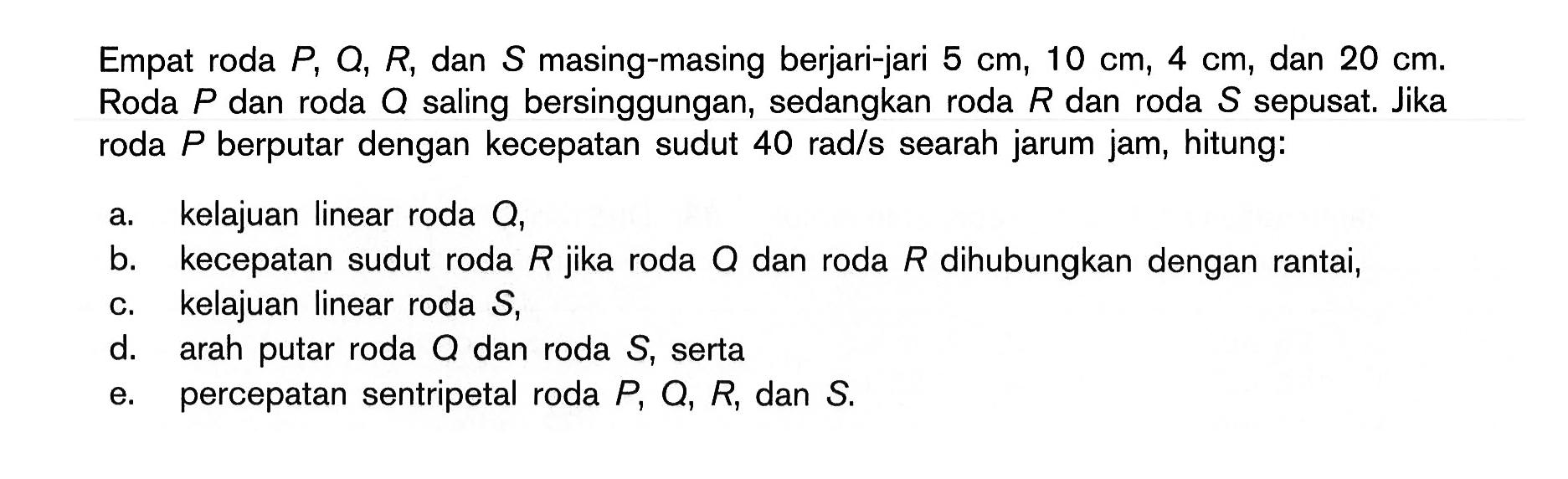 Empat roda  P, Q, R, dan  S  masing-masing berjari-jari  5 cm, 10 cm, 4 cm, dan  20 cm. Roda  P  dan roda  Q  saling bersinggungan, sedangkan roda  R  dan roda  S  sepusat. Jika roda  P  berputar dengan kecepatan sudut  40 rad/s  searah jarum jam, hitung: 
a. kelajuan linear roda  Q, 
b. kecepatan sudut roda  R  jika roda  Q  dan roda  R  dihubungkan dengan rantai, 
c. kelajuan linear roda  S, 
d. arah putar roda  Q  dan roda  S, serta 
e. percepatan sentripetal roda  P, Q, R, dan  S. 