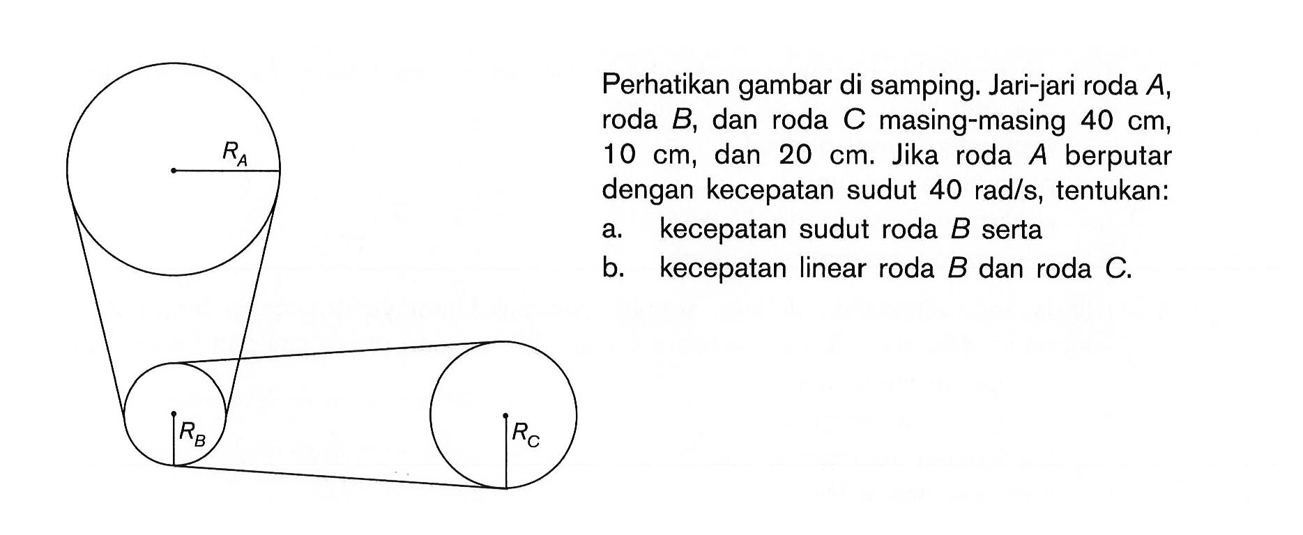 RA RB RC Perhatikan gambar di samping. Jari-jari roda A, roda B, dan roda C masing-masing 40 cm, 10 cm, dan 20 cm. Jika roda A berputar dengan kecepatan sudut 40 rad/s, tentukan:a. kecepatan sudut roda B sertab. kecepatan linear roda B dan roda C.