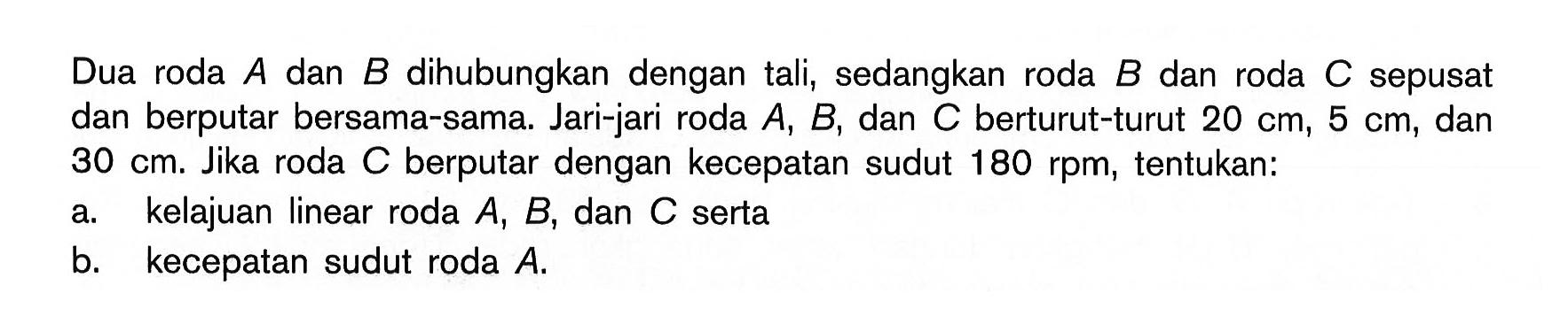 Dua roda A dan B dihubungkan dengan tali, sedangkan roda B dan roda C sepusat dan berputar bersama-sama. Jari-jari roda A, B, dan C berturut-turut 20 cm, 5 cm, dan 30 cm. Jika roda C berputar dengan kecepatan sudut 180 rpm, tentukan: a. kelajuan linear roda A, B, dan C serta b. kecepatan sudut roda A. 