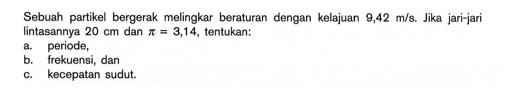 Sebuah partikel bergerak melingkar beraturan dengan kelajuan  9,42 m/s. Jika jari-jari lintasannya  20 cm  dan  pi=3,14, tentukan: 
a. periode, 
b. frekuensi, dan 
c. kecepatan sudut. 