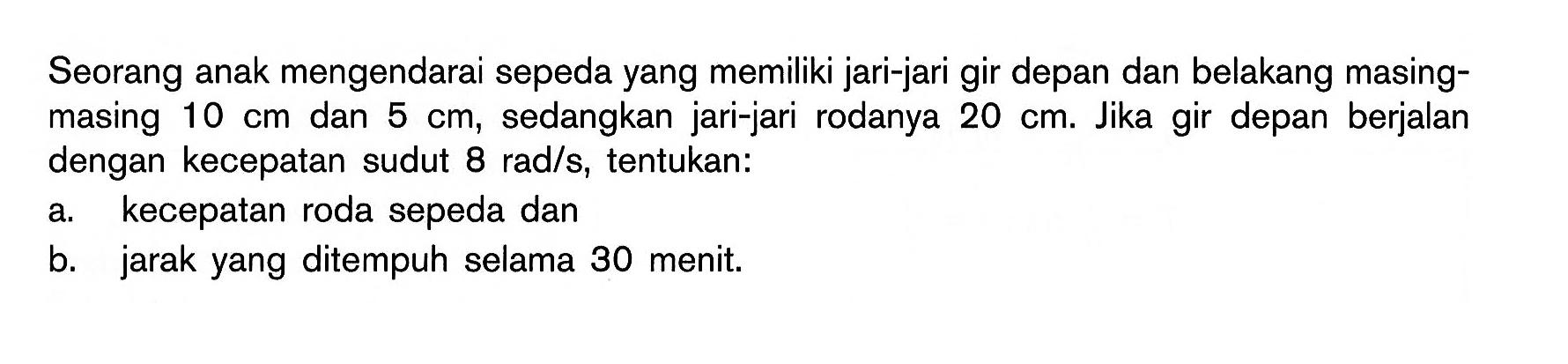 Seorang anak mengendarai sepeda yang memiliki jari-jari gir depan dan belakang masing- masing 10 cm dan 5 cm, sedangkan jari-jari rodanya 20 cm. Jika gir depan berjalan dengan kecepatan sudut 8 radls, tentukan: a. kecepatan roda sepeda dan b. jarak yang ditempuh selama 30 menit;