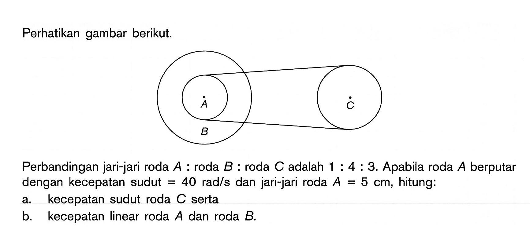 Perhatikan gambar berikut.Perbandingan jari-jari roda A:roda B:roda C adalah 1:4:3. Apabila roda A berputar dengan kecepatan sudut =40 rad/s dan jari-jari roda A=5 cm, hitung:a. kecepatan sudut roda C sertab. kecepatan linear roda A dan roda B.