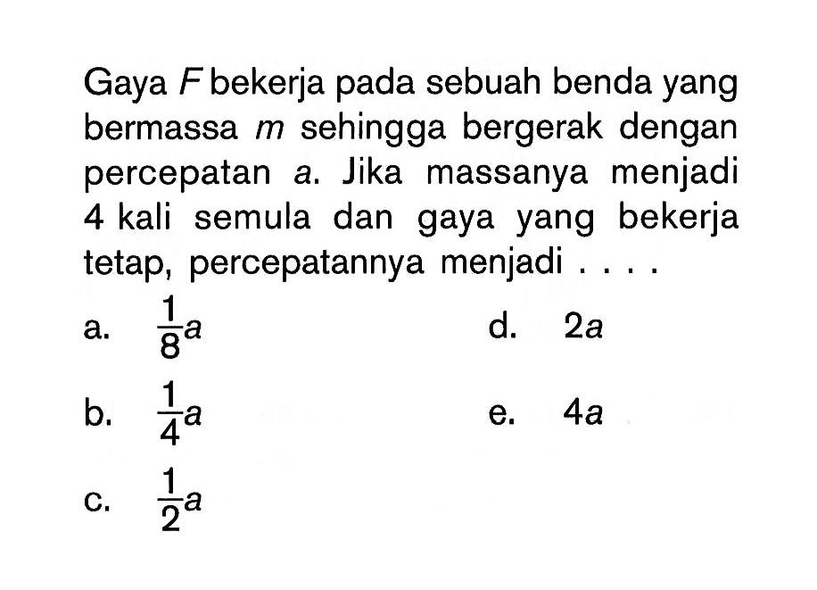 Gaya  F  bekerja pada sebuah benda yang bermassa  m  sehingga bergerak dengan percepatan a. Jika massanya menjadi 4 kali semula dan gaya yang bekerja tetap, percepatannya menjadi ... .
