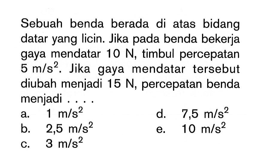 Sebuah benda berada di atas bidang datar yang licin. Jika pada benda bekerja gaya mendatar 10 N, timbul percepatan 5 m/s^2. Jika gaya mendatar tersebut diubah menjadi 15 N, percepatan benda menjadi...