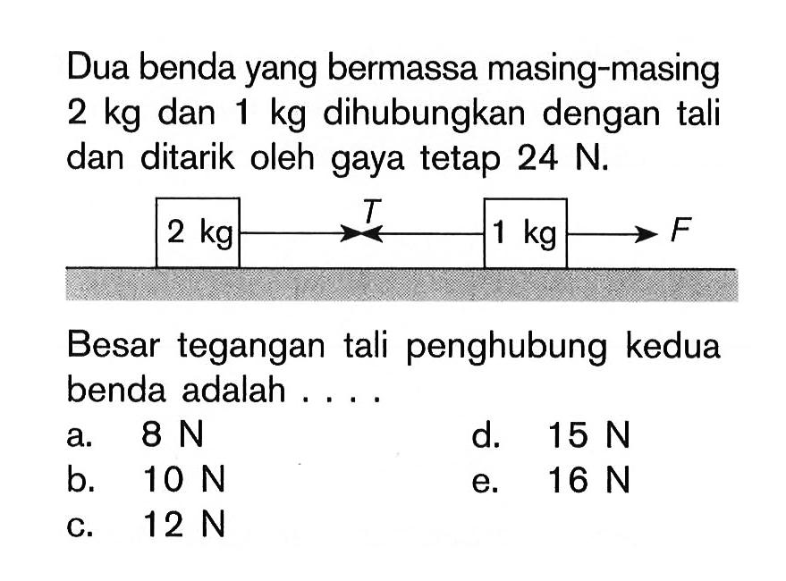 Dua benda yang bermassa masing-masing 2 kg dan 1 kg dihubungkan dengan tali dan ditarik oleh gaya tetap 24 N. Besar tegangan tali penghubung kedua benda adalah ....