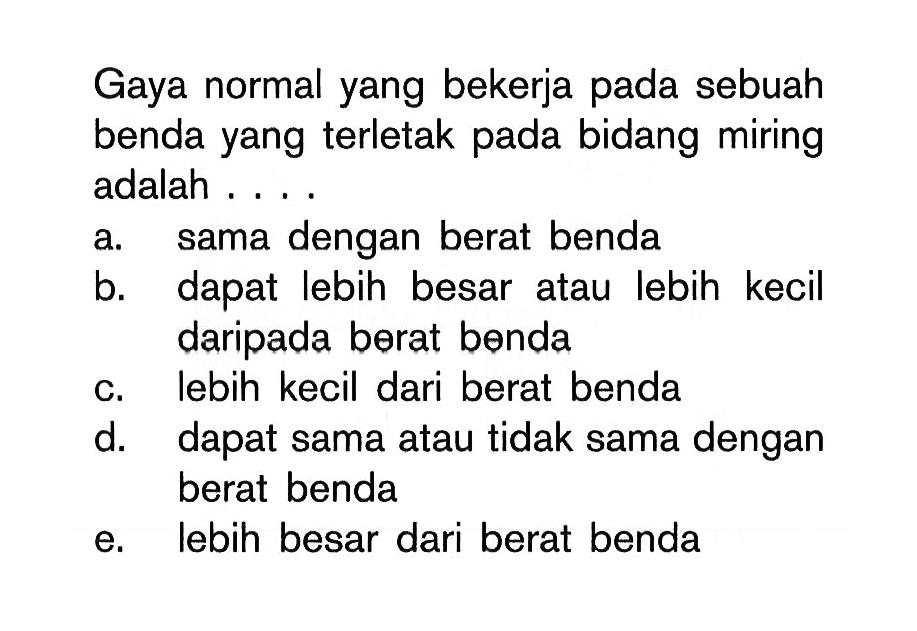 Gaya normal yang bekerja pada sebuah benda yang terletak pada bidang miring adalah ...
a. sama dengan berat benda
b. dapat lebih besar atau lebih kecil daripada berat benda
c. lebih kecil dari berat benda
d. dapat sama atau tidak sama dengan berat benda
e. lebih besar dari berat benda