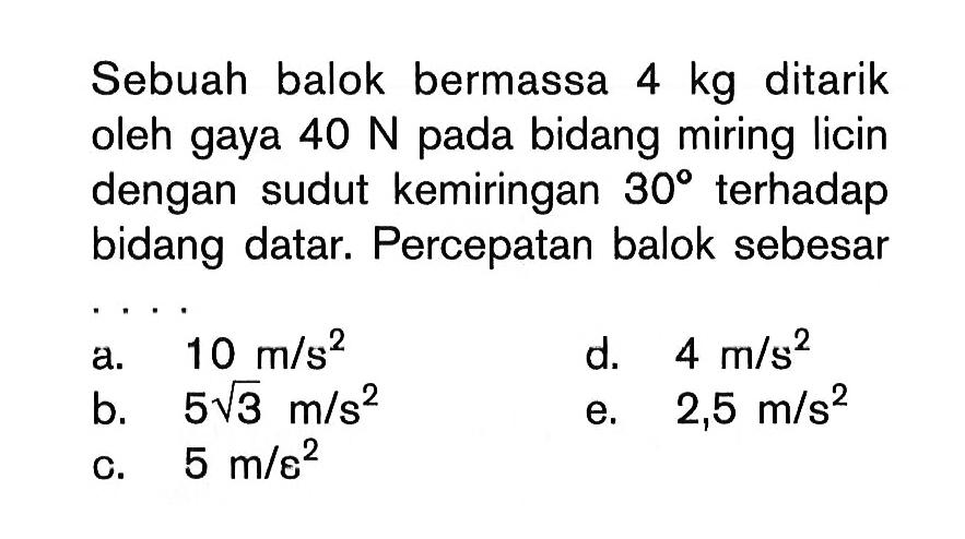 Sebuah balok bermassa  4 kg  ditarik oleh gaya  40 N  pada bidang miring licin dengan sudut kemiringan  30  terhadap bidang datar. Percepatan balok sebesara.  10 m/s^2 d.  4 m/s^2 b.  5 akar(3) m/s^2 e.  2,5 m/s^2 c.  5 m / \varepsilon^2 