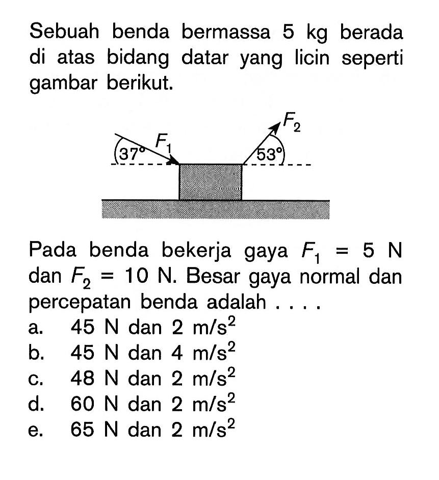 Sebuah benda bermassa 5 kg berada di atas bidang datar yang licin seperti gambar berikut. F1 37 F2 53 Pada benda bekerja gaya F1=5 N dan F2=10 N. Besar gaya normal dan percepatan benda adalah .... a. 45 N dan 2 m/s^2 b. 45 N dan 4 m/s^2 c. 48 N dan 2 m/s^2 d. 60 N dan 2 m/s^2 e. 65 N dan 2 m/s^2 