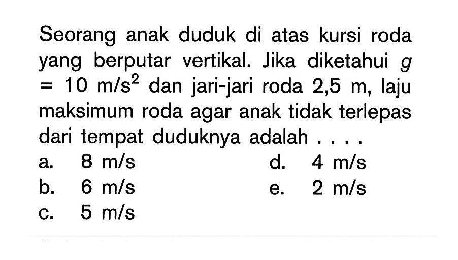 Seorang anak duduk di atas kursi roda yang berputar vertikal. Jika diketahui g =10 m/(s^2) dan jari-jari roda 2,5 m, laju maksimum roda agar anak tidak terlepas dari tempat duduknya adalah .... 