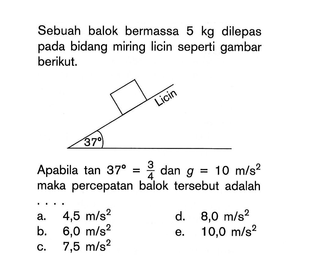 Sebuah balok bermassa 5 kg dilepas pada bidang miring licin seperti gambar berikut. Apabila tan 37=(3/4) dan g=10 m/s^2 maka percepatan balok tersebut adalah ....
