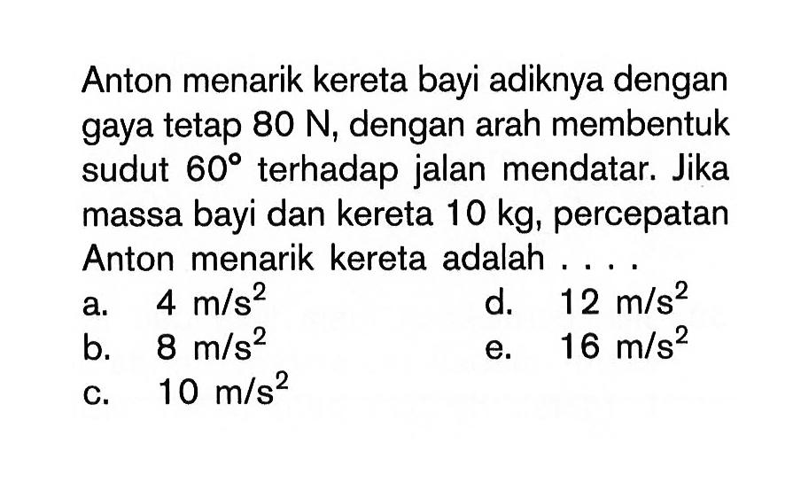 Anton menarik kereta bayi adiknya dengan gaya tetap  80 N , dengan arah membentuk sudut  60  terhadap jalan mendatar. Jika massa bayi dan kereta  10 kg , percepatan Anton menarik kereta adalah ....a.  4 m/s^2 d.  12 m/s^2 b.  8 m/s^2 e.  16 m/s^2 c.  10 m/s^2 