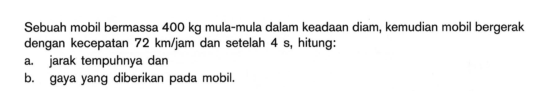 Sebuah mobil bermassa 400 kg mula-mula dalam keadaan diam, kemudian mobil bergerak dengan kecepatan 72 km/jam dan setelah 4 s, hitung: a. jarak tempuhnya dan b. gaya yang diberikan pada mobil.