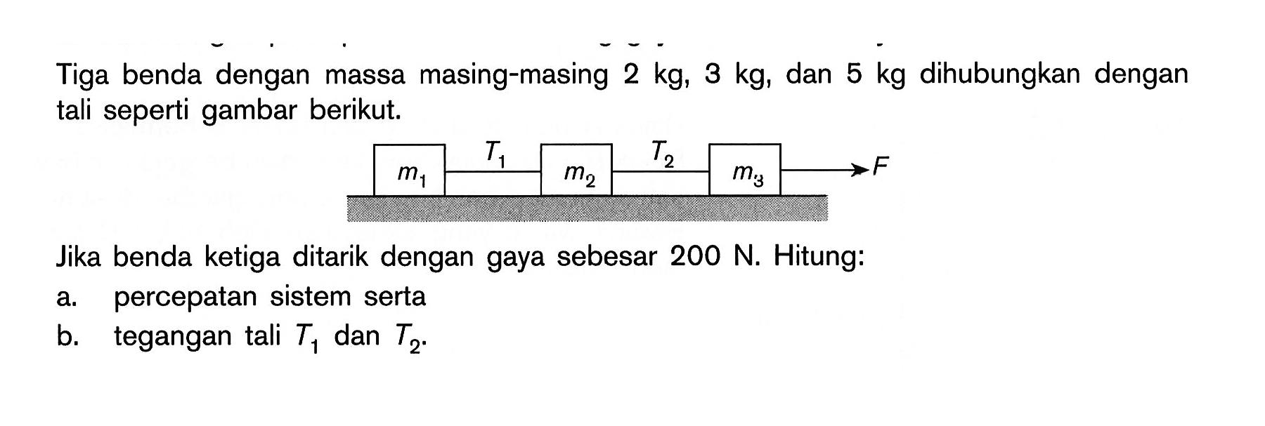 Tiga benda dengan massa masing-masing  2 kg, 3 kg, dan  5 kg  dihubungkan dengan tali seperti gambar berikut. m1 T1 m2 T2 m3 F
Jika benda ketiga ditarik dengan gaya sebesar  200 N. Hitung:
a. percepatan sistem serta
b. tegangan tali  T1  dan  T2.