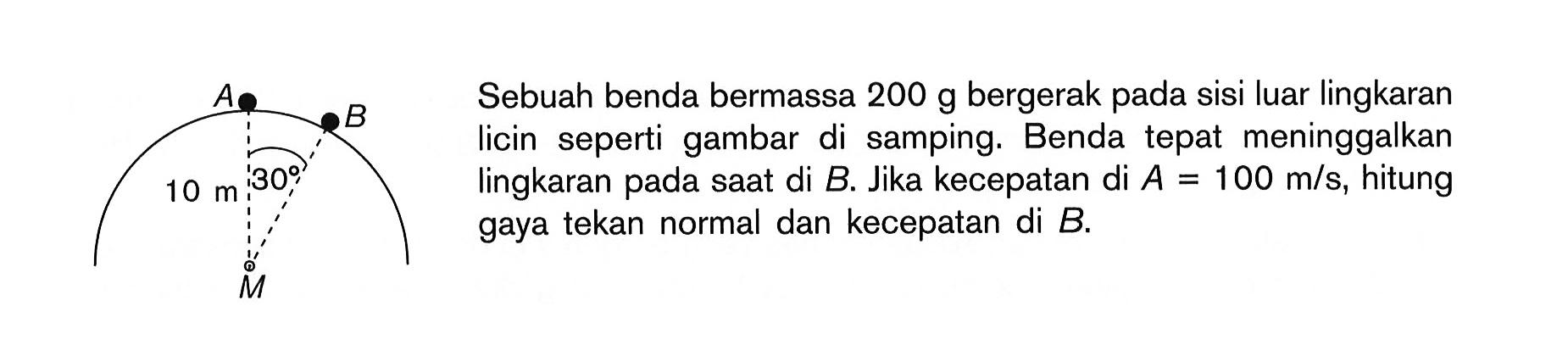 A B 30 10 m Sebuah benda bermassa 200 g bergerak pada sisi luar lingkaran licin seperti gambar di samping. Benda tepat meninggalkan lingkaran pada saat di B. Jika kecepatan di A = 100 m/s, hitung gaya tekan normal dan kecepatan di B.