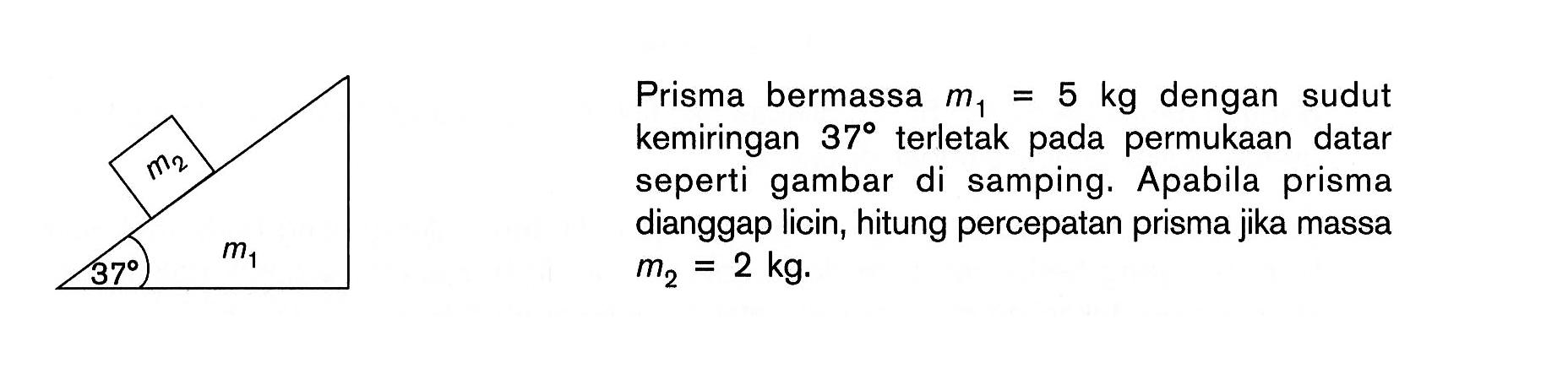 m2 37 m1 
Prisma bermassa m1 = 5 kg dengan sudut kemiringan 37 terletak pada permukaan datar seperti gambar di samping. Apabila prisma dianggap licin, hitung percepatan prisma jika massa m2 = 2 kg.