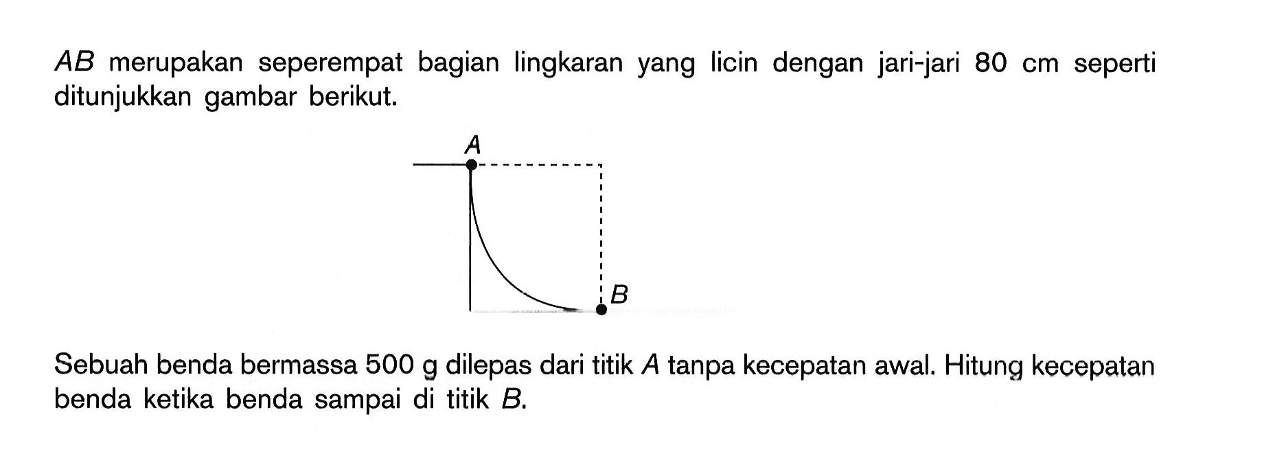 AB merupakan seperempat bagian lingkaran yang licin dengan jari-jari 80 cm seperti ditunjukkan gambar berikut. Sebuah benda bermassa 500 g dilepas dari titik A tanpa kecepatan awal. Hitung kecepatan benda ketika benda sampai di titik B. 