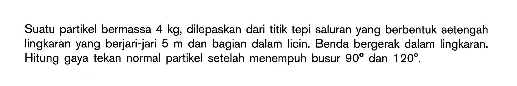 Suatu partikel bermassa 4 kg, dilepaskan dari titik tepi saluran yang berbentuk setengah lingkaran yang berjari-jari 5 m dan bagian dalam Iicin. Benda bergerak dalam lingkaran. Hitung gaya tekan normal partikel setelah menempuh busur 90 dan 120 .