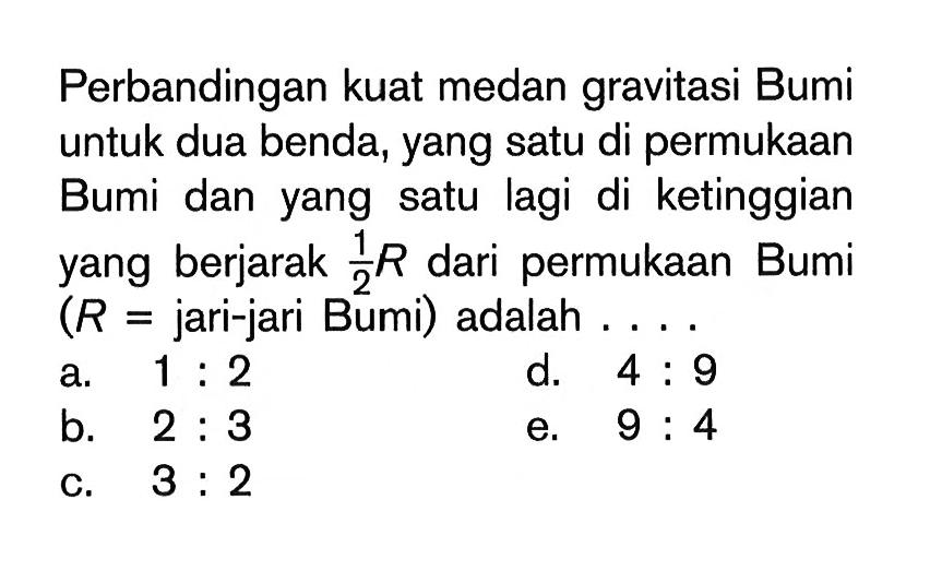 Perbandingan kuat medan gravitasi Bumi untuk dua benda, yang satu di permukaan Bumi dan yang satu lagi di ketinggian yang berjarak 1/2 R dari permukaan Bumi (R=jari-jari Bumi) adalah .... 
